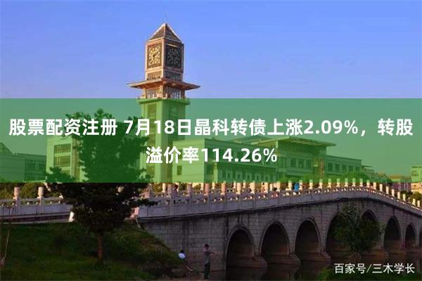 股票配资注册 7月18日晶科转债上涨2.09%,转股溢价率114.26%