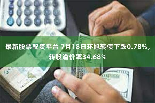 最新股票配资平台 7月18日环旭转债下跌0.78%，转股溢价率34.68%