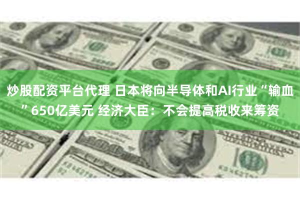 炒股配资平台代理 日本将向半导体和AI行业“输血”650亿美元 经济大臣：不会提高税收来筹资
