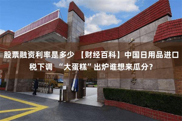 股票融资利率是多少 【财经百科】中国日用品进口税下调  “大蛋糕”出炉谁想来瓜分？