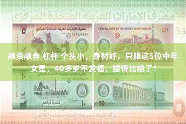 融资融券 杠杆 个头小，身材好，只服这5位中年女星，40多岁不发福，腰臀比绝了！