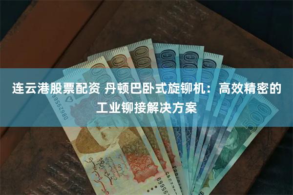 连云港股票配资 丹顿巴卧式旋铆机：高效精密的工业铆接解决方案