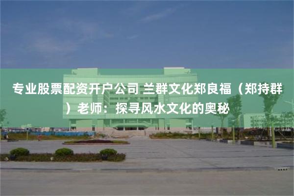 专业股票配资开户公司 兰群文化郑良福（郑持群）老师：探寻风水文化的奥秘