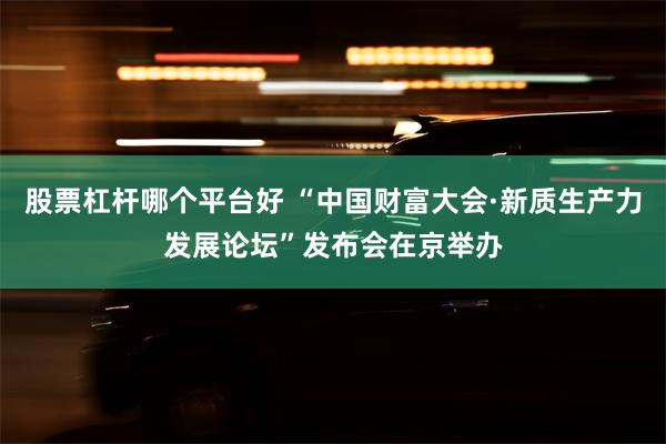 股票杠杆哪个平台好 “中国财富大会·新质生产力发展论坛”发布会在京举办