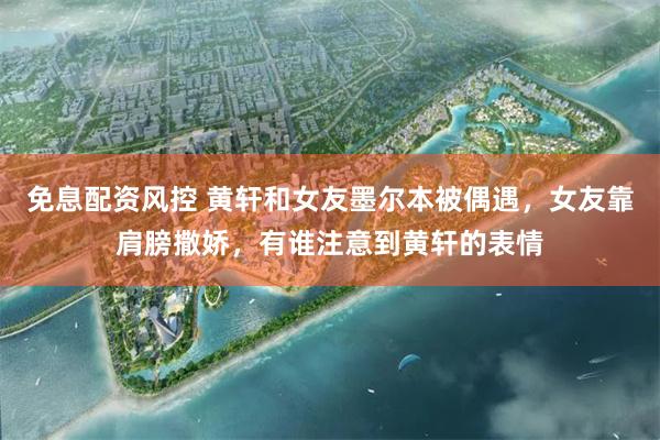 免息配资风控 黄轩和女友墨尔本被偶遇，女友靠肩膀撒娇，有谁注意到黄轩的表情