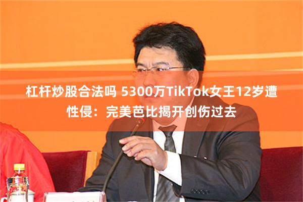 杠杆炒股合法吗 5300万TikTok女王12岁遭性侵：完美芭比揭开创伤过去