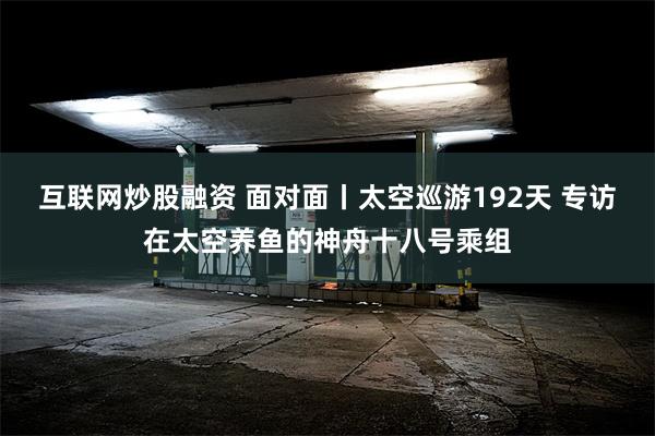 互联网炒股融资 面对面丨太空巡游192天 专访在太空养鱼的神舟十八号乘组