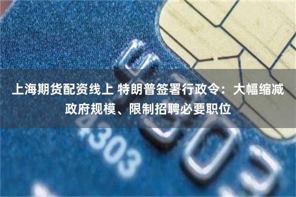 上海期货配资线上 特朗普签署行政令：大幅缩减政府规模、限制招聘必要职位
