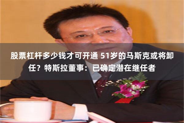 股票杠杆多少钱才可开通 51岁的马斯克或将卸任？特斯拉董事：已确定潜在继任者