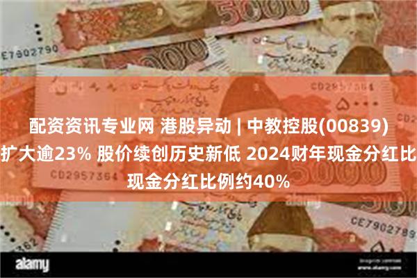配资资讯专业网 港股异动 | 中教控股(00839)午后跌幅扩大逾23% 股价续创历史新低 2024财年现金分红比例约40%