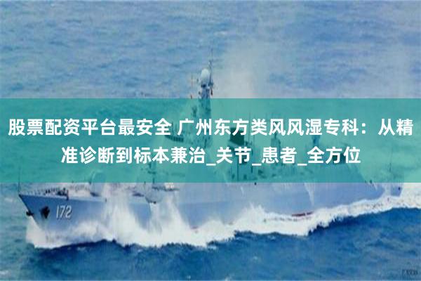 股票配资平台最安全 广州东方类风风湿专科：从精准诊断到标本兼治_关节_患者_全方位