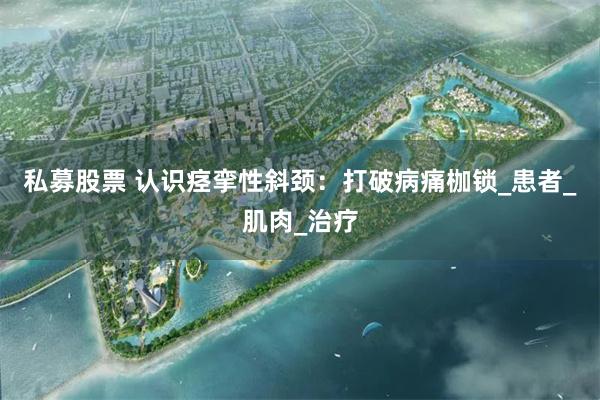 私募股票 认识痉挛性斜颈：打破病痛枷锁_患者_肌肉_治疗