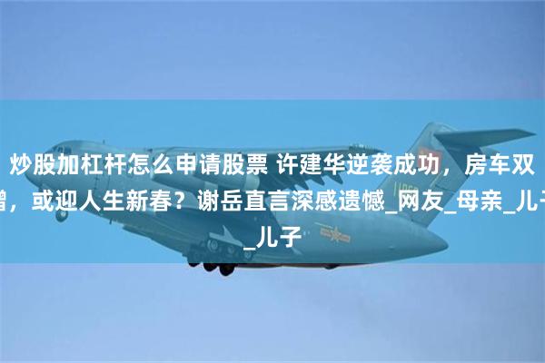 炒股加杠杆怎么申请股票 许建华逆袭成功，房车双赠，或迎人生新春？谢岳直言深感遗憾_网友_母亲_儿子