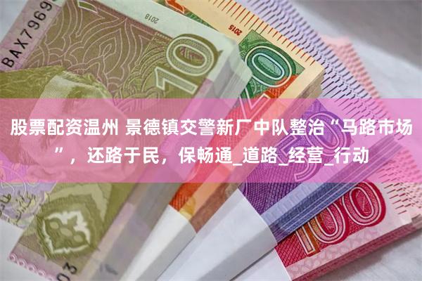 股票配资温州 景德镇交警新厂中队整治“马路市场”，还路于民，保畅通_道路_经营_行动