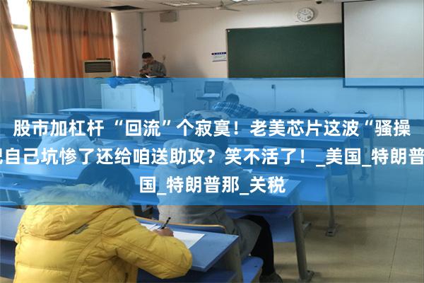 股市加杠杆 “回流”个寂寞！老美芯片这波“骚操作”，把自己坑惨了还给咱送助攻？笑不活了！_美国_特朗普那_关税