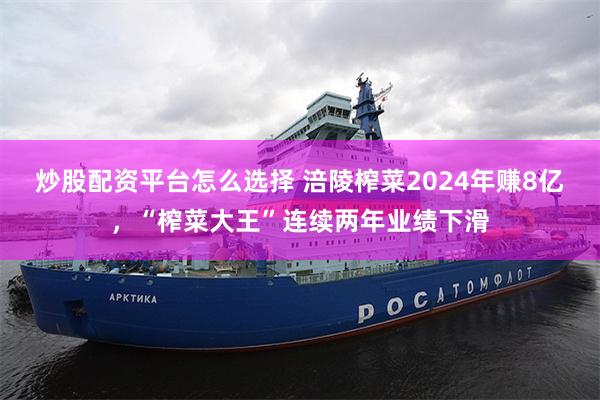 炒股配资平台怎么选择 涪陵榨菜2024年赚8亿，“榨菜大王”连续两年业绩下滑