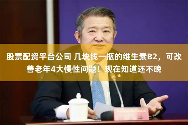 股票配资平台公司 几块钱一瓶的维生素B2，可改善老年4大慢性问题！现在知道还不晚