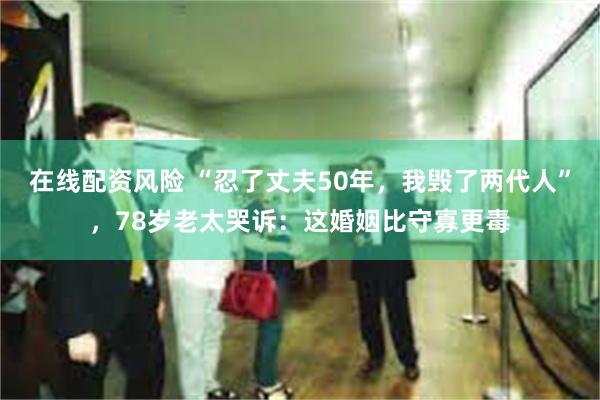 在线配资风险 “忍了丈夫50年，我毁了两代人”，78岁老太哭诉：这婚姻比守寡更毒