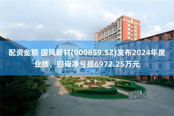 配资金额 国风新材(000859.SZ)发布2024年度业绩，归母净亏损6972.25万元