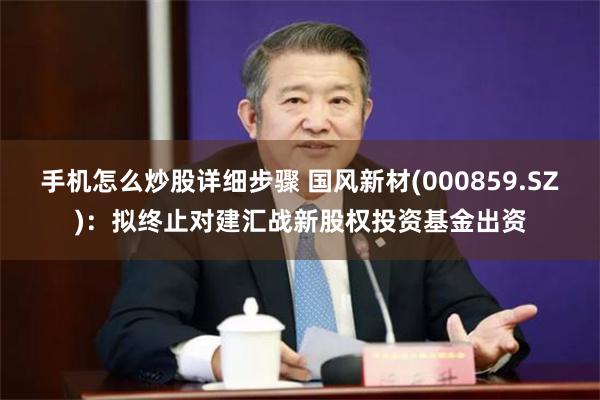 手机怎么炒股详细步骤 国风新材(000859.SZ)：拟终止对建汇战新股权投资基金出资