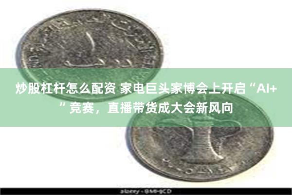 炒股杠杆怎么配资 家电巨头家博会上开启“AI+”竞赛，直播带货成大会新风向