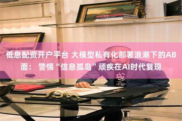 低息配资开户平台 大模型私有化部署浪潮下的AB面： 警惕“信息孤岛”顽疾在AI时代复现