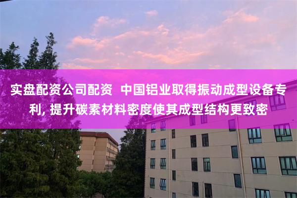 实盘配资公司配资  中国铝业取得振动成型设备专利, 提升碳素材料密度使其成型结构更致密