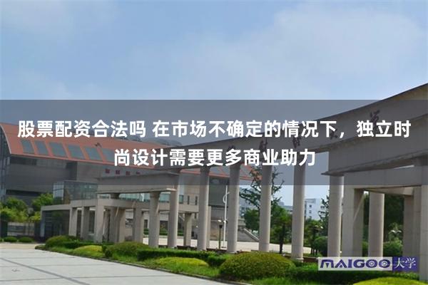 股票配资合法吗 在市场不确定的情况下，独立时尚设计需要更多商业助力