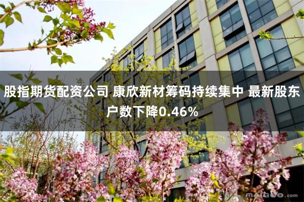 股指期货配资公司 康欣新材筹码持续集中 最新股东户数下降0.46%