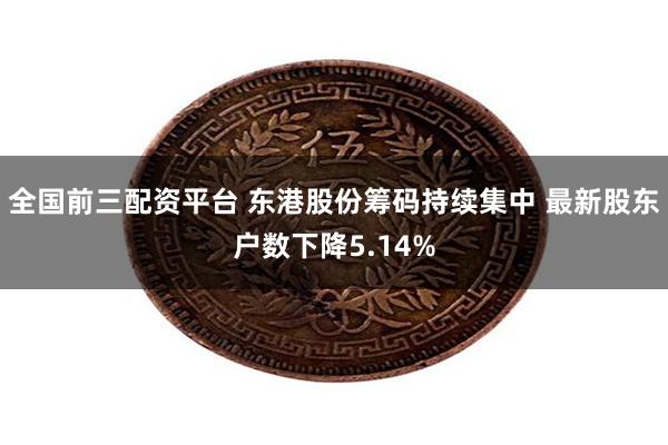 全国前三配资平台 东港股份筹码持续集中 最新股东户数下降5.14%
