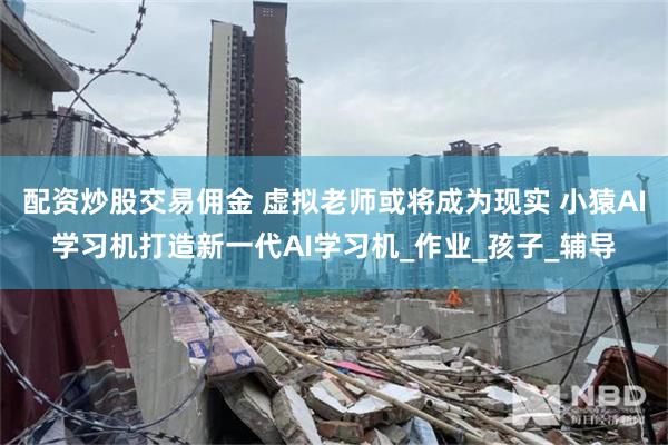 配资炒股交易佣金 虚拟老师或将成为现实 小猿AI学习机打造新一代AI学习机_作业_孩子_辅导