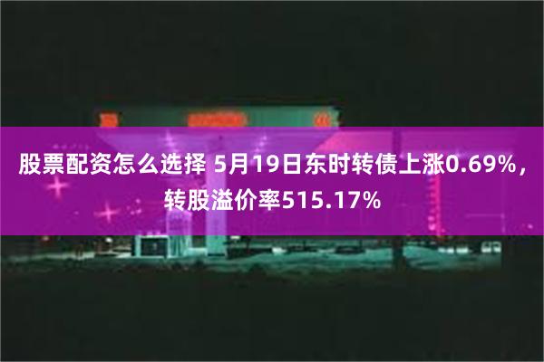 股票配资怎么选择 5月19日东时转债上涨0.69%，转股溢价率515.17%