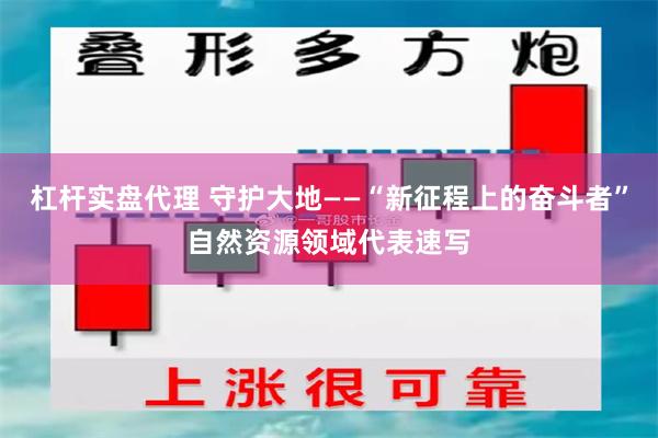 杠杆实盘代理 守护大地——“新征程上的奋斗者”自然资源领域代表速写