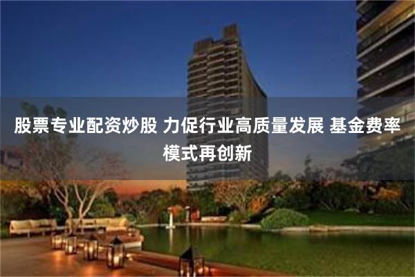股票专业配资炒股 力促行业高质量发展 基金费率模式再创新