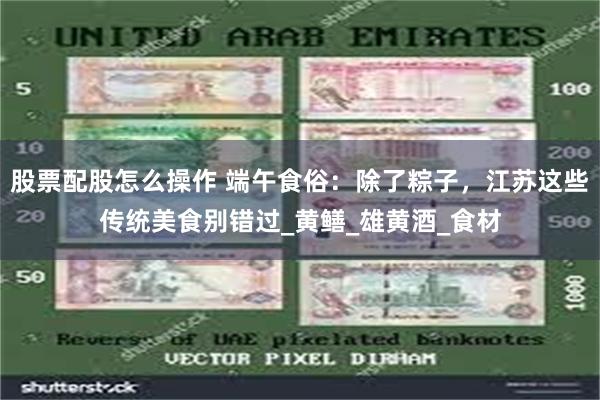 股票配股怎么操作 端午食俗：除了粽子，江苏这些传统美食别错过_黄鳝_雄黄酒_食材