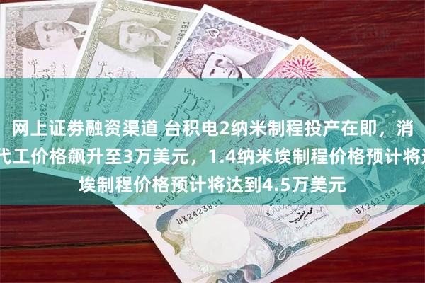 网上证劵融资渠道 台积电2纳米制程投产在即，消息称每片晶圆代工价格飙升至3万美元，1.4纳米埃制程价格预计将达到4.5万美元
