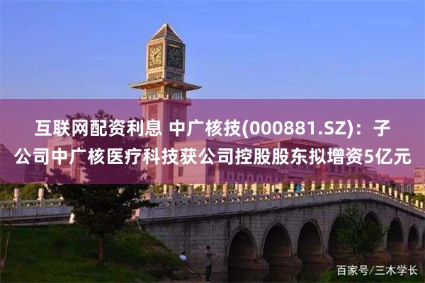互联网配资利息 中广核技(000881.SZ)：子公司中广核医疗科技获公司控股股东拟增资5亿元