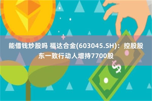 能借钱炒股吗 福达合金(603045.SH)：控股股东一致行动人增持7700股
