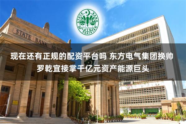 现在还有正规的配资平台吗 东方电气集团换帅 罗乾宜接掌千亿元资产能源巨头
