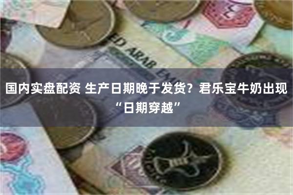 国内实盘配资 生产日期晚于发货？君乐宝牛奶出现“日期穿越”