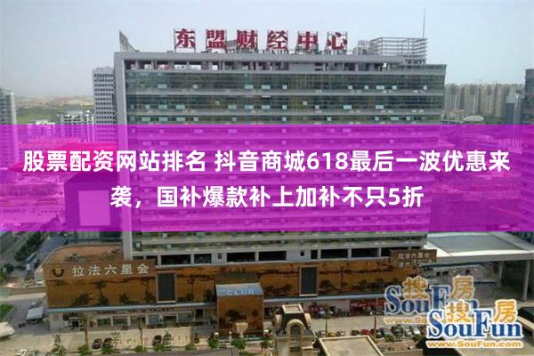 股票配资网站排名 抖音商城618最后一波优惠来袭，国补爆款补上加补不只5折