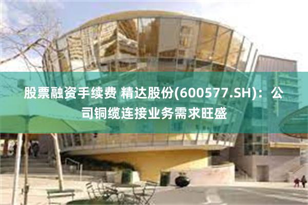 股票融资手续费 精达股份(600577.SH)：公司铜缆连接业务需求旺盛