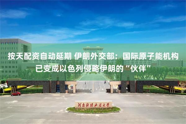 按天配资自动延期 伊朗外交部：国际原子能机构已变成以色列侵略伊朗的“伙伴”