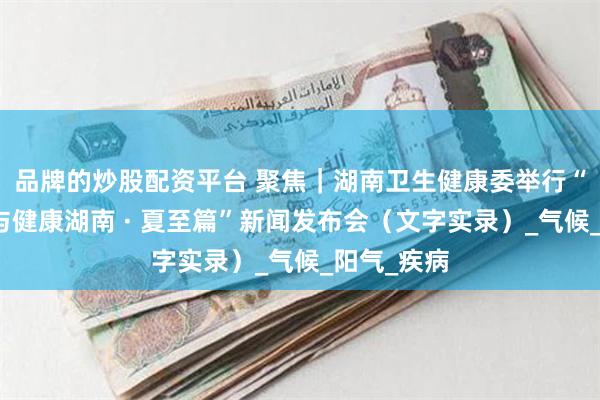 品牌的炒股配资平台 聚焦｜湖南卫生健康委举行“时令节气与健康湖南 · 夏至篇”新闻发布会（文字实录）_气候_阳气_疾病