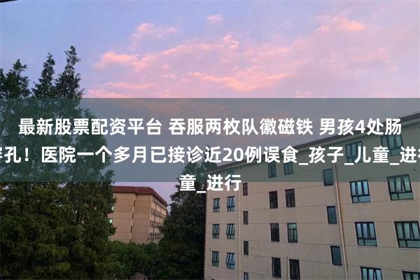 最新股票配资平台 吞服两枚队徽磁铁 男孩4处肠穿孔！医院一个多月已接诊近20例误食_孩子_儿童_进行