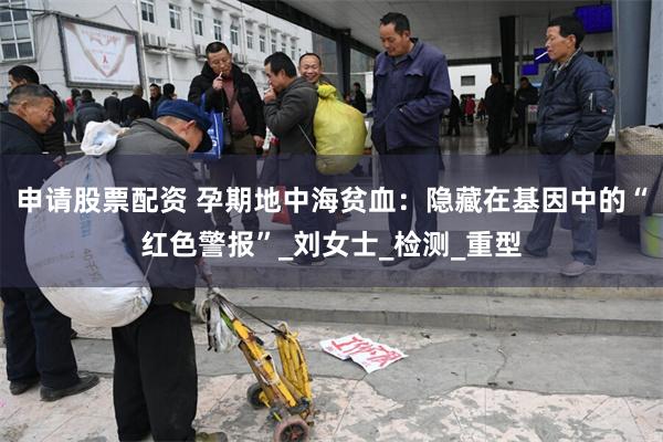 申请股票配资 孕期地中海贫血：隐藏在基因中的“红色警报”_刘女士_检测_重型