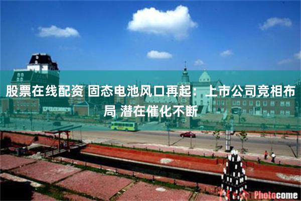 股票在线配资 固态电池风口再起：上市公司竞相布局 潜在催化不断