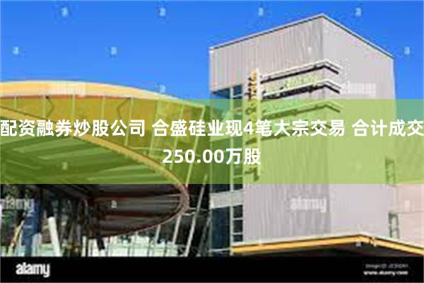 配资融券炒股公司 合盛硅业现4笔大宗交易 合计成交250.00万股