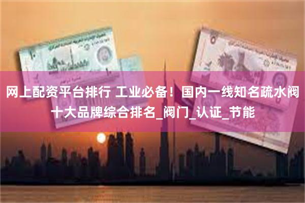 网上配资平台排行 工业必备！国内一线知名疏水阀十大品牌综合排名_阀门_认证_节能