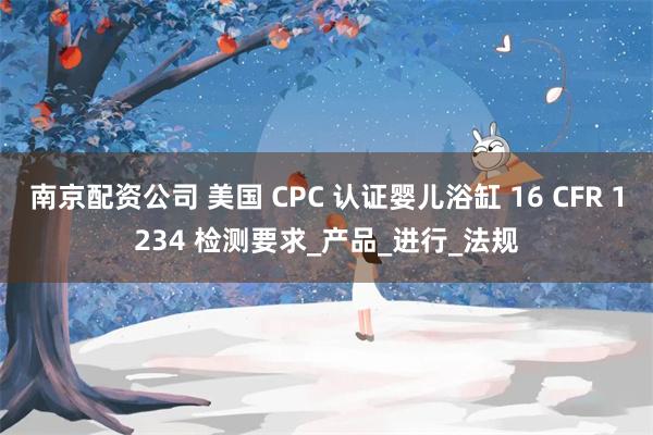 南京配资公司 美国 CPC 认证婴儿浴缸 16 CFR 1234 检测要求_产品_进行_法规